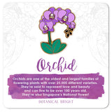 Orchid - Botanical Brights enamel pin - sold at Have You Met Charlie? a gift shop in Adelaide, South Australia selling unique and handmade gifts.